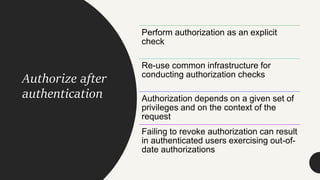 Authorize after
authentication
Perform authorization as an explicit
check
Re-use common infrastructure for
conducting authorization checks
Authorization depends on a given set of
privileges and on the context of the
request
Failing to revoke authorization can result
in authenticated users exercising out-of-
date authorizations
 