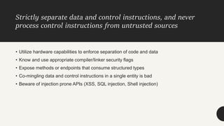 Strictly separate data and control instructions, and never
process control instructions from untrusted sources
• Utilize hardware capabilities to enforce separation of code and data
• Know and use appropriate compiler/linker security flags
• Expose methods or endpoints that consume structured types
• Co-mingling data and control instructions in a single entity is bad
• Beware of injection prone APIs (XSS, SQL injection, Shell injection)
 