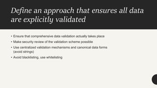 Define an approach that ensures all data
are explicitly validated
• Ensure that comprehensive data validation actually takes place
• Make security review of the validation scheme possible
• Use centralized validation mechanisms and canonical data forms
(avoid strings)
• Avoid blacklisting, use whitelisting
 
