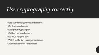 Use cryptography correctly
• Use standard algorithms and libraries
• Centralize and re-use
• Design for crypto agility
• Get help from real experts
• DO NOT roll your own
• Watch out for key management issues
• Avoid non-random randomness
 