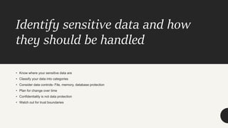 Identify sensitive data and how
they should be handled
• Know where your sensitive data are
• Classify your data into categories
• Consider data controls- File, memory, database protection
• Plan for change over time
• Confidentiality is not data protection
• Watch out for trust boundaries
 