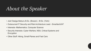About the Speaker
• Joel Oseiga Aleburu B.Sc. (Bowen) , M.Sc. (York)
• Outsourced IT Security and Risk Architecture Lead - Smarttech247
• Interests- Mathematics, Computer Science
• Security Interests- Cyber Warfare, NSA, Critical Systems and
Encryption
• Other Stuff: Hiking, Small Planes and Fast Cars
 