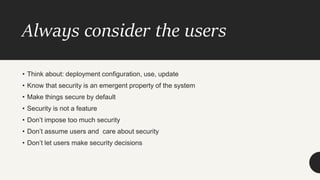 Always consider the users
• Think about: deployment configuration, use, update
• Know that security is an emergent property of the system
• Make things secure by default
• Security is not a feature
• Don’t impose too much security
• Don’t assume users and care about security
• Don’t let users make security decisions
 