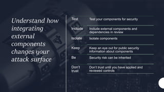 Understand how
integrating
external
components
changes your
attack surface
Test Test your components for security
Include Include external components and
dependencies in review
Isolate Isolate components
Keep Keep an eye out for public security
information about components
Be Security risk can be inherited
Don’t
trust
Don’t trust until you have applied and
reviewed controls
 