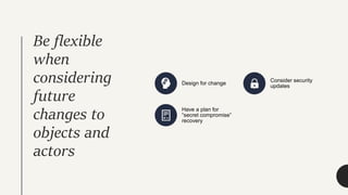 Be flexible
when
considering
future
changes to
objects and
actors
Design for change
Consider security
updates
Have a plan for
“secret compromise”
recovery
 