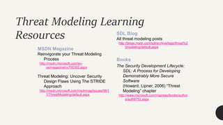 Threat Modeling Learning
Resources
MSDN Magazine
Reinvigorate your Threat Modeling
Process
http://msdn.microsoft.com/en-
us/magazine/cc700352.aspx
Threat Modeling: Uncover Security
Design Flaws Using The STRIDE
Approach
http://msdn.microsoft.com/msdnmag/issues/06/1
1/ThreatModeling/default.aspx
SDL Blog
All threat modeling posts
http://blogs.msdn.com/sdl/archive/tags/threat%2
0modeling/default.aspx
Books
The Security Development Lifecycle:
SDL: A Process for Developing
Demonstrably More Secure
Software
(Howard, Lipner, 2006) “Threat
Modeling” chapter
http://www.microsoft.com/mspress/books/author
s/auth8753.aspx
 