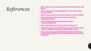 References
• https://www.cs.montana.edu/courses/csci476/topics/threat_mode
ling.pdf
• https://cybersecurity.ieee.org/blog/2015/11/13/authorize-after-
you-authenticate/
• https://owasp.org/www-community/Application_Threat_Modeling
• https://users.encs.concordia.ca/~clark/courses/1601-
6150/scribe/L04c.pdf
• https://owasp.org/www-pdf-archive//Slide_Deck_-
_Threat_Modelling.pdf
• https://www.slideshare.net/sapran/threat-modeling-101
• https://www.nttsecurity.com/docs/librariesprovider3/resources/uk
_thought_leadership_innovation_resilient_cyber_uea_v2
• https://www.mitre.org/sites/default/files/publications/PR%2017-
0103%20Cyber%20Resiliency%20Design%20Principles%20MT
R17001.pdf
 
