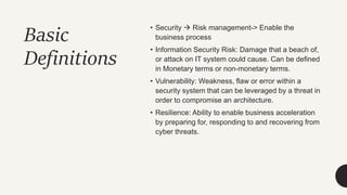 Basic
Definitions
• Security  Risk management-> Enable the
business process
• Information Security Risk: Damage that a beach of,
or attack on IT system could cause. Can be defined
in Monetary terms or non-monetary terms.
• Vulnerability: Weakness, flaw or error within a
security system that can be leveraged by a threat in
order to compromise an architecture.
• Resilience: Ability to enable business acceleration
by preparing for, responding to and recovering from
cyber threats.
 