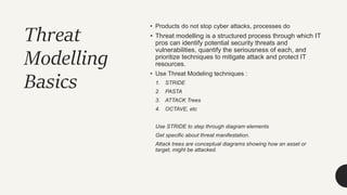 Threat
Modelling
Basics
• Products do not stop cyber attacks, processes do
• Threat modelling is a structured process through which IT
pros can identify potential security threats and
vulnerabilities, quantify the seriousness of each, and
prioritize techniques to mitigate attack and protect IT
resources.
• Use Threat Modeling techniques :
1. STRIDE
2. PASTA
3. ATTACK Trees
4. OCTAVE, etc
Use STRIDE to step through diagram elements
Get specific about threat manifestation.
Attack trees are conceptual diagrams showing how an asset or
target, might be attacked.
 