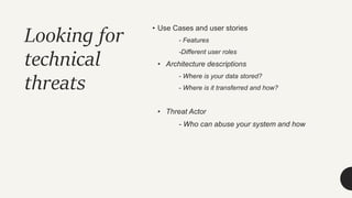 Looking for
technical
threats
• Use Cases and user stories
- Features
-Different user roles
• Architecture descriptions
- Where is your data stored?
- Where is it transferred and how?
• Threat Actor
- Who can abuse your system and how
 