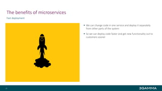 The benefits of microservices
Fast deployment
 We can change code in one service and deploy it separately
from other parts of the system
 So we can deploy code faster and get new functionality out to
customers sooner
15
 