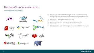 The benefits of microservices
 We can use different technologies inside each microservice
mixing languages, frameworks and data-storage technologies
 We can pick the right tool for each job
 We can quickly take advantage of new technologies
 We can try out new technologies on services that is lower risk
Technology Diversity (Polyglot)
17
 