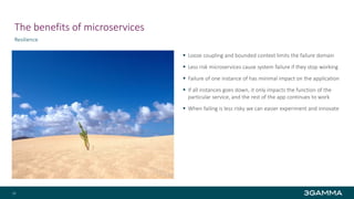 The benefits of microservices
Resilience
 Loose coupling and bounded context limits the failure domain
 Less risk microservices cause system failure if they stop working
 Failure of one instance of has minimal impact on the application
 If all instances goes down, it only impacts the function of the
particular service, and the rest of the app continues to work
 When failing is less risky we can easier experiment and innovate
19
 