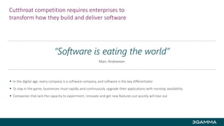 Cutthroat competition requires enterprises to
transform how they build and deliver software
 In the digital age, every company is a software company, and software is the key differentiator
 To stay in the game, businesses must rapidly and continuously upgrade their applications with nonstop availability
 Companies that lack the capacity to experiment, innovate and get new features out quickly will lose out
“Software is eating the world”
Marc Andreesen
 