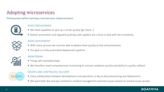 Adopting microservices
RAPID PROVISIONING
 We need capability to spin up a server quickly (go cloud…)
 System automation and regularly pushing code updates are critical to deal with the complexity
RAPID DEPLOYMENT
 With many services we must be able to deploy them quickly to test and production
 Our goal is a fully automated deployment pipeline
MONITORING
 Things will inevitably break
 We therefore need comprehensive monitoring to uncover problems quickly and ability to quickly rollback
DEVOPS AND CONTINUOUS DELIVERY
 Close collaboration between development and operations is key to fast provisioning and deployment
 We want both dev and ops involved in incident management and root-cause analysis to resolve issues quickly
Prerequisites before starting a microservices implementation
24
DEVOPS
 