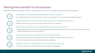 Moving from monolith to microservices
UNDERSTAND THE SYSTEM’S DOMAIN BEFORE SPLITTING OUT SERVICES
 If we get boundaries wrong, we have to make costly changes in service-to-service collaboration later
IDENTIFY NON-CRITICAL FUNCTIONALITY LOOSELY COUPLED TO THE REST OF THE SYSTEM
 Break off one piece at a time and move to the next once it’s working
MOVE GRADUALLY AND ALLOW THE ORGANISATION TO GROW NEW CAPABILITIES
 Build tooling and processes, learn about keeping the new system healthy, and ensure DevOps collaboration works
before ramping up the number of services
BEGIN WITH SOME COARSE-GRAINED BUT SELF-CONTAINED SERVICES
 Coarse-grained services mean fewer network calls between monolith and microservices
 We can fine-grain the services as implementation progresses
MINIMISE CHANGES TO THE MONOLITH FOR SUPPORTING THE TRANSITION
 To lower maintenance cost and reduces the impact of the migration
With the foundational capabilities in place, our organisation is ready for a first system using a handful of microservices
26
1
2
3
4
5
 