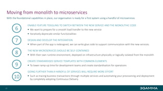 Moving from monolith to microservices
ENABLE FEATURE TOGGLING TO SWITCH BETWEEN THE NEW SERVICE AND THE MONOLITHIC CODE
 We want to prepare for a smooth load transfer to the new service
 Iteratively deprecate similar functionalities
DESIGN AND DEVELOP THE INTEGRATION
 When part of the app is redesigned, we can write glue code to support communication with the new services.
THE NEW MICROSERVICES SHOULD BE SELF-CONTAINED
 With their own runtime environment, deployed on infrastructure physically or logically isolated from the monolith
CREATE STANDARDISED SERVICE TEMPLATES WITH COMMON ELEMENTS
 To lower ramp-up time for development teams and create standardisation for operations
GOING FURTHER THAN A HANDFUL OF SERVICES WILL REQUIRE MORE EFFORT
 Such as tracing business transactions through multiple services and automating your provisioning and deployment
by completely adopting Continuous Delivery
With the foundational capabilities in place, our organisation is ready for a first system using a handful of microservices
27
6
7
8
9
10
 