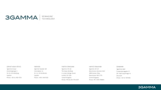 UNITED KINGDOM
3gamma UK Ltd
The News Building
3 London Bridge Street,
London SE1 9SG
United Kingdom
Phone +44 (0) 203 743 6104
GROUP HEAD OFFICE
3gamma Group
Drottningtorget 5
SE-411 03 Göteborg
Sweden
Phone: +46 31 309 7910
SWEDEN
3gamma Sweden AB
Centralplan 15
SE-111 20 Stockholm
Sweden
Phone: +46 8 748 0330
DENMARK
3gamma ApS
Frederiksborggade 15
DK-1360 Copenhagen K
Denmark
Phone: +45 53 700 400
UNITED KINGDOM
3gamma UK Ltd
Manchester Business Park
3000 Aviator Way,
Manchester M22 5TG
United Kingdom
Phone +44 1928 796800
REIMAGINE
TECHNOLOGY
 