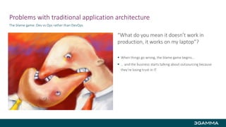 Problems with traditional application architecture
The blame game: Dev vs Ops rather than DevOps
“What do you mean it doesn’t work in
production, it works on my laptop”?
 When things go wrong, the blame game begins…
 … and the business starts talking about outsourcing because
they’re losing trust in IT
 