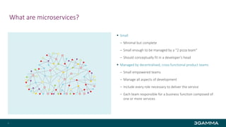 What are microservices?
 Small
‒ Minimal but complete
‒ Small enough to be managed by a “2 pizza team"
‒ Should conceptually fit in a developer’s head
 Managed by decentralised, cross functional product teams
‒ Small empowered teams
‒ Manage all aspects of development
‒ Include every role necessary to deliver the service
‒ Each team responsible for a business function composed of
one or more services
7
 
