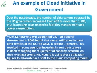 13CC&C Solutions 2013 Copyright © and Confidential
An example of Cloud initiative in
Government
Over the past decade, the number of data centers operated by
the US government increased from 432 to more than 1,200,
thus increasing costs related to facilities management and
power consumption.
Vivek Kundra who was appointed CIO - US Federal
Government in 2009 found that server utilization in most
data centers of the US Fed Govt. is around 7 percent. This
resulted in some agencies investing in new data canters
instead of tapping the 93 percent of capacity available on
their existing servers. Mr. Kundra is using these utilization
figures to advocate for a shift to the Cloud Computing model.
Source: 'Data Center Knowledge, 'Kundra: Fed Data Centers 7 Percent Utilized',
 