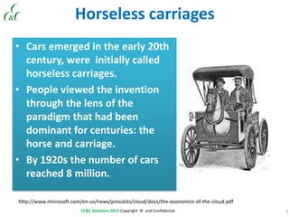 2CC&C Solutions 2013 Copyright © and Confidential
Horseless carriages
• Cars emerged in the early 20th
century, were initially called
horseless carriages.
• People viewed the invention
through the lens of the
paradigm that had been
dominant for centuries: the
horse and carriage.
• By 1920s the number of cars
reached 8 million.
http://www.microsoft.com/en-us/news/presskits/cloud/docs/the-economics-of-the-cloud.pdf
 