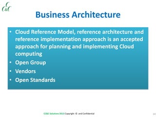 24CC&C Solutions 2013 Copyright © and Confidential
Business Architecture
• Cloud Reference Model, reference architecture and
reference implementation approach is an accepted
approach for planning and implementing Cloud
computing
• Open Group
• Vendors
• Open Standards
 