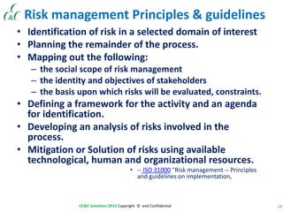 28CC&C Solutions 2013 Copyright © and Confidential
Risk management Principles & guidelines
• Identification of risk in a selected domain of interest
• Planning the remainder of the process.
• Mapping out the following:
– the social scope of risk management
– the identity and objectives of stakeholders
– the basis upon which risks will be evaluated, constraints.
• Defining a framework for the activity and an agenda
for identification.
• Developing an analysis of risks involved in the
process.
• Mitigation or Solution of risks using available
technological, human and organizational resources.
• -- ISO 31000 "Risk management -- Principles
and guidelines on implementation,
 