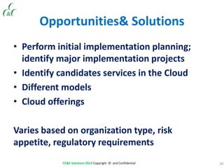 30CC&C Solutions 2013 Copyright © and Confidential
Opportunities& Solutions
• Perform initial implementation planning;
identify major implementation projects
• Identify candidates services in the Cloud
• Different models
• Cloud offerings
Varies based on organization type, risk
appetite, regulatory requirements
 