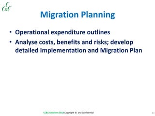 31CC&C Solutions 2013 Copyright © and Confidential
Migration Planning
• Operational expenditure outlines
• Analyse costs, benefits and risks; develop
detailed Implementation and Migration Plan
 