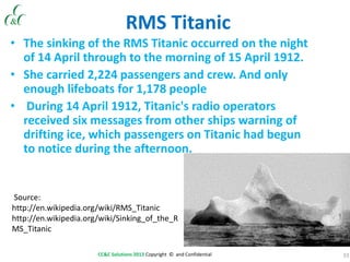 33CC&C Solutions 2013 Copyright © and Confidential
RMS Titanic
• The sinking of the RMS Titanic occurred on the night
of 14 April through to the morning of 15 April 1912.
• She carried 2,224 passengers and crew. And only
enough lifeboats for 1,178 people
• During 14 April 1912, Titanic's radio operators
received six messages from other ships warning of
drifting ice, which passengers on Titanic had begun
to notice during the afternoon.
Source:
http://en.wikipedia.org/wiki/RMS_Titanic
http://en.wikipedia.org/wiki/Sinking_of_the_R
MS_Titanic
 