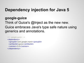 Dependency injection for Java 5
google-guice
Think of Guice's @Inject as the new new.
Guice embraces Java's type safe nature using
generics and annotations.
 <!-- google guice -->
 <dependency>
  <groupId>com.google.inject</groupId>
  <artifactId>guice</artifactId>
  <version>3.0</version>
 </dependency>
 