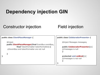 Dependency injection GIN

    Constructor injection                                 Field injection

public class ClientPlaceManager {                         public class ColaboradorPresenter {

     @Inject                                                   @Inject Messages messages;
     public ClientPlaceManager(final EventBus eventBus,
                final TokenFormatter tokenFormatter) {         public ColaboradorPresenter() {
      //eventBus and tokenFormatter are not null               //messages is null
                                                               }
     }
}                                                              protected void onBind() {
                                                               //messages is not null
                                                               }
                                                          }
 
