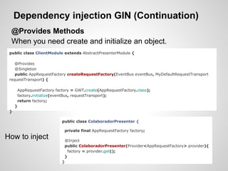 Dependency injection GIN (Continuation)
 @Provides Methods
 When you need create and initialize an object.
 public class ClientModule extends AbstractPresenterModule {

    @Provides
    @Singleton
    public AppRequestFactory createRequestFactory(EventBus eventBus, MyDefaultRequestTransport
 requestTransport) {

      AppRequestFactory factory = GWT.create(AppRequestFactory.class);
      factory.initialize(eventBus, requestTransport);
      return factory;
     }
 }

                           public class ColaboradorPresenter {

                            private final AppRequestFactory factory;
How to inject               @Inject
                            public ColaboradorPresenter(Provider<AppRequestFactory> provider){
                             factory = provider.get();
                            }
                           }
 