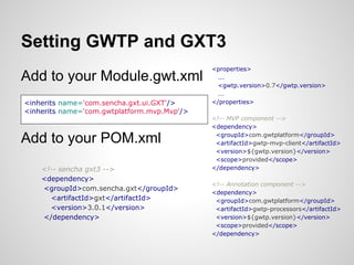 Setting GWTP and GXT3
                                             <properties>
Add to your Module.gwt.xml                     ...
                                               <gwtp.version>0.7</gwtp.version>
                                               ...
<inherits name='com.sencha.gxt.ui.GXT'/>     </properties>
<inherits name='com.gwtplatform.mvp.Mvp'/>
                                             <!-- MVP component -->
                                             <dependency>

Add to your POM.xml                           <groupId>com.gwtplatform</groupId>
                                              <artifactId>gwtp-mvp-client</artifactId>
                                              <version>${gwtp.version}</version>
                                              <scope>provided</scope>
    <!-- sencha gxt3 -->                     </dependency>
    <dependency>
                                             <!-- Annotation component -->
    <groupId>com.sencha.gxt</groupId>
                                             <dependency>
      <artifactId>gxt</artifactId>            <groupId>com.gwtplatform</groupId>
      <version>3.0.1</version>                <artifactId>gwtp-processors</artifactId>
    </dependency>                             <version>${gwtp.version}</version>
                                              <scope>provided</scope>
                                             </dependency>
 