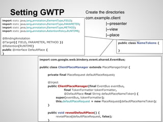 Setting GWTP                                                 Create the directories
                                                                  com.example.client
import   static   java.lang.annotation.ElementType.FIELD;
import   static   java.lang.annotation.ElementType.PARAMETER;                |--presenter
import   static   java.lang.annotation.ElementType.METHOD;
import   static   java.lang.annotation.RetentionPolicy.RUNTIME;
                                                                             |--view
                                                                             |--place
@BindingAnnotation
@Target({ FIELD, PARAMETER, METHOD })                                                   public class NameTokens {
@Retention(RUNTIME)
public @interface DefaultPlace {                                                        }
}

                                import com.google.web.bindery.event.shared.EventBus;

                                public class ClientPlaceManager extends PlaceManagerImpl {

                                      private final PlaceRequest defaultPlaceRequest;

                                      @Inject
                                      public ClientPlaceManager(final EventBus eventBus,
                                                 final TokenFormatter tokenFormatter,
                                                 @DefaultPlace final String defaultPlaceNameToken) {
                                           super(eventBus, tokenFormatter);
                                           this.defaultPlaceRequest = new PlaceRequest(defaultPlaceNameToken);
                                      }

                                      public void revealDefaultPlace() {
                                           revealPlace(defaultPlaceRequest, false);
                                      }
 