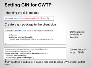 Setting GIN for GWTP
Inheriting the GIN module
<inherits name="com.google.gwt.inject.Inject"/>


Create a gin package in the client side
public class ClientModule extends AbstractPresenterModule {
                                                                      Define objects
     @Override                                                        available for
     protected void configure() {                                     injection
      install(new DefaultModule(ClientPlaceManager.class));
     }
}


import com.google.web.bindery.event.shared.EventBus;                 Getters methods
@GinModules(ClientModule.class)
public interface ClientGinjector extends Ginjector {
                                                                     for get objects
 EventBus getEventBus();
 PlaceManager getPlaceManager();
}
If GIN can't find a binding for a class, it falls back to calling GWT.create() on that
class.
 