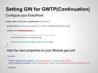 Setting GIN for GWTP(Continuation)
Configure your EntryPoint
public class FirstProject implements EntryPoint {

 private final ClientGinjector ginjector = GWT.create(ClientGinjector.class);

 public void onModuleLoad() {

     // This is required for Gwt-Platform proxy's generator
     DelayedBindRegistry.bind(ginjector);

     ginjector.getPlaceManager().revealCurrentPlace();
 }
}

 Add the next properties to your Module.gwt.xml
 <module>
  ...
  <define-configuration-property name='gin.ginjector' is-multi-valued='false' />
  <set-configuration-property name='gin.ginjector' value='com.example.client.gin.ClientGinjector' />

 </module>
 
