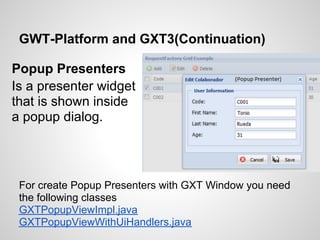 GWT-Platform and GXT3(Continuation)

Popup Presenters
Is a presenter widget
that is shown inside
a popup dialog.




 For create Popup Presenters with GXT Window you need
 the following classes
 GXTPopupViewImpl.java
 GXTPopupViewWithUiHandlers.java
 