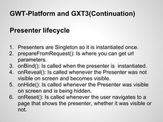 GWT-Platform and GXT3(Continuation)

Presenter lifecycle

1. Presenters are Singleton so it is instantiated once.
2. prepareFromRequest(): Is where you can get url
   parameters.
3. onBind(): Is called when the presenter is instantiated.
4. onReveal(): Is called whenever the Presenter was not
   visible on screen and becomes visible.
5. onHide(): Is called whenever the Presenter was visible
   on screen and is being hidden.
6. onReset(): Is called whenever the user navigates to a
   page that shows the presenter, whether it was visible or
   not.
 