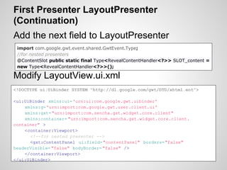 First Presenter LayoutPresenter
(Continuation)
Add the next field to LayoutPresenter
 import com.google.gwt.event.shared.GwtEvent.Type;
 //for nested presenters
 @ContentSlot public static final Type<RevealContentHandler<?>> SLOT_content =
 new Type<RevealContentHandler<?>>();

Modify LayoutView.ui.xml
<!DOCTYPE ui:UiBinder SYSTEM "http://dl.google.com/gwt/DTD/xhtml.ent">

<ui:UiBinder xmlns:ui='urn:ui:com.google.gwt.uibinder'
    xmlns:g='urn:import:com.google.gwt.user.client.ui'
    xmlns:gxt= "urn:import:com.sencha.gxt.widget.core.client"
    xmlns:container= "urn:import:com.sencha.gxt.widget.core.client.
container" >
    <container:Viewport>
      <!--for nested presenter -->
      <gxt:ContentPanel ui:field="contentPanel" borders="false"
headerVisible= "false" bodyBorder= "false" />
    </container:Viewport>
</ui:UiBinder>
 