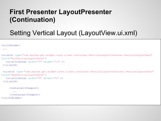 First Presenter LayoutPresenter
     (Continuation)
     Setting Vertical Layout (LayoutView.ui.xml)
<ui:UiBinder>
 ...

<ui:with type="com.sencha.gxt.widget.core.client.container.VerticalLayoutContainer.VerticalLayoutData"
field="minVerticalLayoutData" >
   <ui:attributes width="1" height="-1" />
 </ui:with>

 <ui:with type="com.sencha.gxt.widget.core.client.container.VerticalLayoutContainer.VerticalLayoutData"
field="maxVerticalLayoutData" >
   <ui:attributes width="1" height="1" />
 </ui:with>

     <container:Viewport>
        ...
     </container:Viewport>
</ui:UiBinder>
 