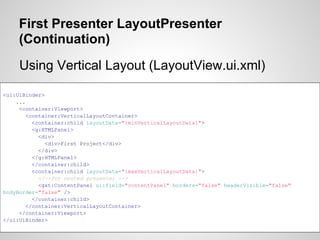 First Presenter LayoutPresenter
     (Continuation)
     Using Vertical Layout (LayoutView.ui.xml)

<ui:UiBinder>
    ...
     <container:Viewport>
        <container:VerticalLayoutContainer>
          <container:child layoutData="{minVerticalLayoutData}">
          <g:HTMLPanel>
            <div>
              <div>First Project</div>
            </div>
          </g:HTMLPanel>
          </container:child>
          <container:child layoutData="{maxVerticalLayoutData}">
            <!--for nested presenter -->
            <gxt:ContentPanel ui:field="contentPanel" borders="false" headerVisible="false"
bodyBorder="false" />
          </container:child>
        </container:VerticalLayoutContainer>
     </container:Viewport>
</ui:UiBinder>
 