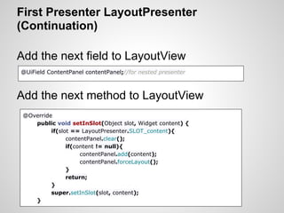 First Presenter LayoutPresenter
(Continuation)

Add the next field to LayoutView
@UiField ContentPanel contentPanel;//for nested presenter



Add the next method to LayoutView
 @Override
    public void setInSlot(Object slot, Widget content) {
          if(slot == LayoutPresenter.SLOT_content){
                contentPanel.clear();
                if(content != null){
                     contentPanel.add(content);
                     contentPanel.forceLayout();
                }
                return;
          }
          super.setInSlot(slot, content);
    }
 