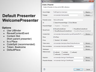Default Presenter
WelcomePresenter
Options
 ● Use UiBinder
 ● RevealContentEvent
 ● Content Slot
    (from parent presenter)
 ● Is a Place
 ● CodeSplit (recommended)
 ● Token: #welcome
 ● DefaultPlace
 