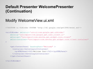 Default Presenter WelcomePresenter
(Continuation)

Modify WelcomeView.ui.xml
<!DOCTYPE ui:UiBinder SYSTEM "http://dl.google.com/gwt/DTD/xhtml.ent">

<ui:UiBinder xmlns:ui='urn:ui:com.google.gwt.uibinder'
    xmlns:g='urn:import:com.google.gwt.user.client.ui'
    xmlns:gxt= "urn:import:com.sencha.gxt.widget.core.client"
    xmlns:container= "urn:import:com.sencha.gxt.widget.core.client.container"
>

    <gxt:ContentPanel headingText= "Welcome" >
      <container:CenterLayoutContainer>
        <g:HTMLPanel><h2> Welcome User </h2></g:HTMLPanel>
      </container:CenterLayoutContainer>
    </gxt:ContentPanel>

</ui:UiBinder>
 
