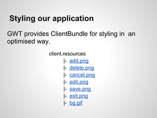 Styling our application
GWT provides ClientBundle for styling in an
optimised way.
              client.resources
                     |- add.png
                     |- delete.png
                     |- cancel.png
                     |- edit.png
                     |- save.png
                     |- exit.png
                     |- bg.gif
 