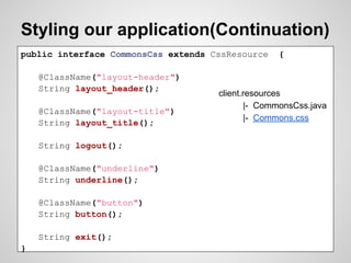 Styling our application(Continuation)
public interface CommonsCss extends CssResource   {

    @ClassName("layout-header")
    String layout_header();
                                     client.resources
                                            |- CommonsCss.java
    @ClassName("layout-title")
                                            |- Commons.css
    String layout_title();

    String logout();

    @ClassName("underline")
    String underline();

    @ClassName("button")
    String button();

    String exit();
}
 