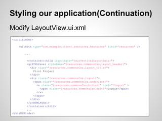 Styling our application(Continuation)
Modify LayoutView.ui.xml
<ui:UiBinder>

    <ui:with type="com.example.client.resources.Resources" field="resources" />

        ...

         <container:child layoutData="{minVerticalLayoutData}">
         <g:HTMLPanel styleName="{resources.commonsCss.layout_header}">
           <div class="{resources.commonsCss.layout_title}">
             First Project
           </div>
           <div class="{resources.commonsCss.logout}">
             <span class="{resources.commonsCss.underline}">
               <a class="{resources.commonsCss.button}" href="/logout" >
                  <span class="{resources.commonsCss.exit}">Logout</span>
               </a>
             </span>
           </div>
         </g:HTMLPanel>
         </container:child>
         ...
</ui:UiBinder>
 