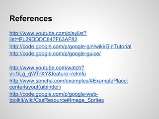 References
http://www.youtube.com/playlist?
list=PL29DDDC847F63AF82
http://code.google.com/p/google-gin/wiki/GinTutorial
http://code.google.com/p/google-guice/

http://www.youtube.com/watch?
v=1iLg_qWTrXY&feature=relmfu
http://www.sencha.com/examples/#ExamplePlace:
centerlayout(uibinder)
http://code.google.com/p/google-web-
toolkit/wiki/CssResource#Image_Sprites
 